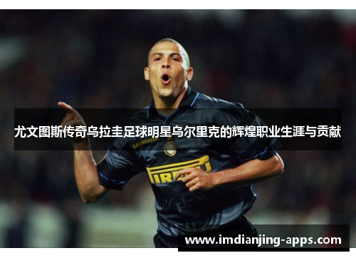尤文图斯传奇乌拉圭足球明星乌尔里克的辉煌职业生涯与贡献