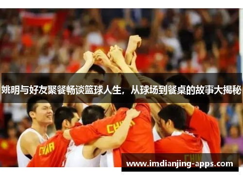 姚明与好友聚餐畅谈篮球人生，从球场到餐桌的故事大揭秘