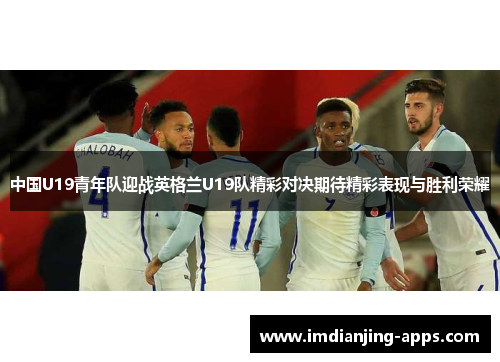 中国U19青年队迎战英格兰U19队精彩对决期待精彩表现与胜利荣耀