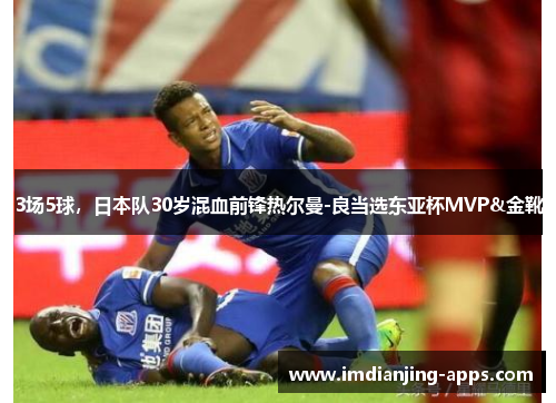 3场5球，日本队30岁混血前锋热尔曼-良当选东亚杯MVP&金靴